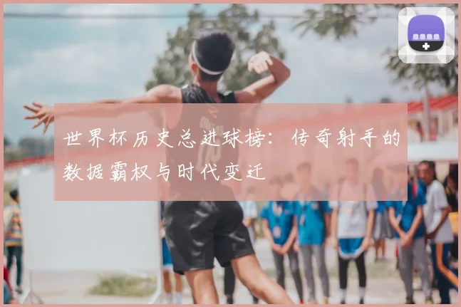 世界杯历史总进球榜：传奇射手的数据霸权与时代变迁