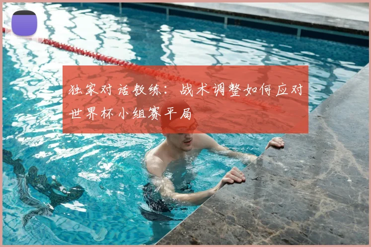 独家对话教练：战术调整如何应对世界杯小组赛平局