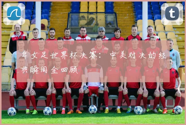 年女足世界杯决赛：中美对决的经典瞬间全回顾