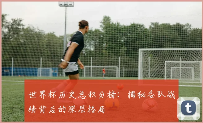 世界杯历史总积分榜：揭秘各队战绩背后的深层格局