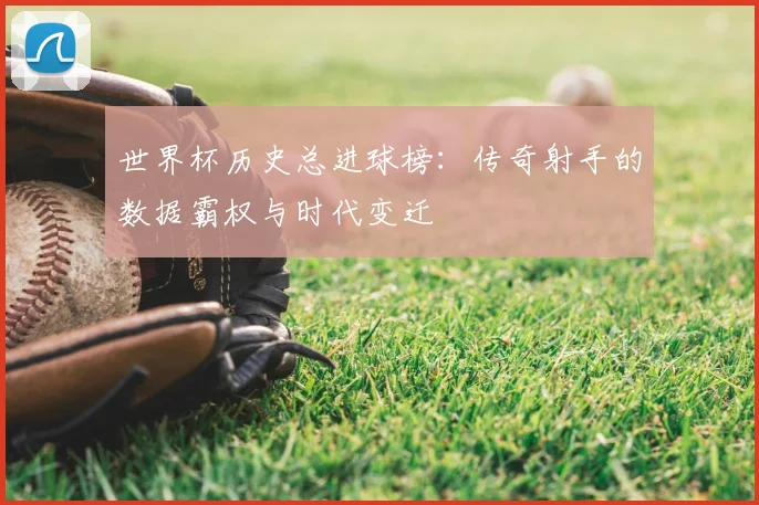 世界杯历史总进球榜：传奇射手的数据霸权与时代变迁
