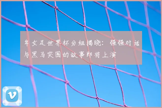 年女足世界杯分组揭晓：强强对话与黑马突围的故事即将上演