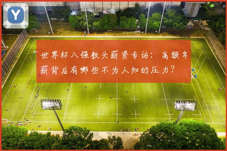 世界杯八强教头薪资专访:高额年薪背后有哪些不为人知的压力?