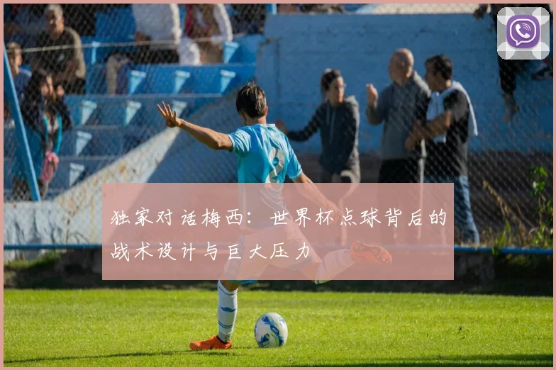 独家对话梅西：世界杯点球背后的战术设计与巨大压力