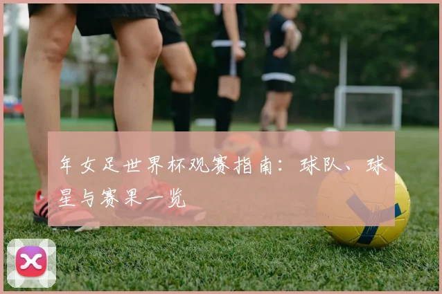 年女足世界杯观赛指南：球队、球星与赛果一览