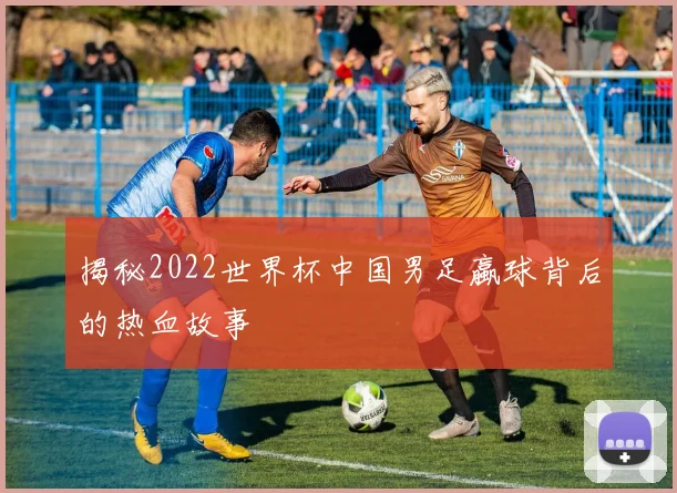 揭秘2022世界杯中国男足蠃球背后的热血故事