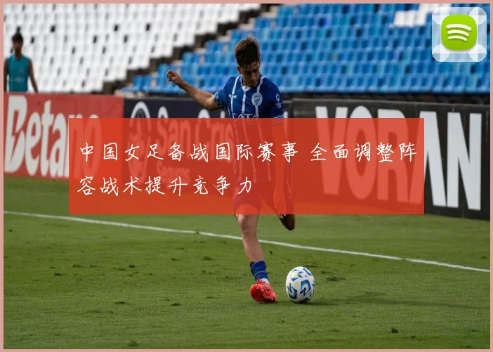 中国女足备战国际赛事 全面调整阵容战术提升竞争力