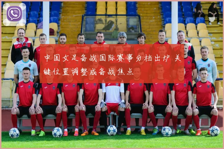 中国女足备战国际赛事分档出炉 关键位置调整成备战焦点