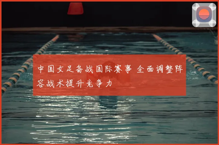 中国女足备战国际赛事 全面调整阵容战术提升竞争力